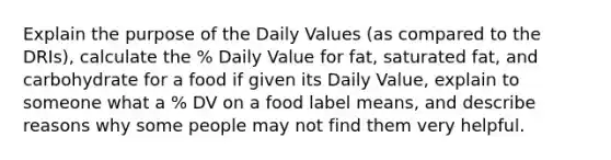 Explain the purpose of the Daily Values (as compared to the DRIs), calculate the % Daily Value for fat, saturated fat, and carbohydrate for a food if given its Daily Value, explain to someone what a % DV on a food label means, and describe reasons why some people may not find them very helpful.