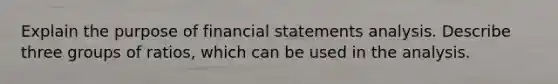 Explain the purpose of financial statements analysis. Describe three groups of ratios, which can be used in the analysis.