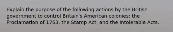 Explain the purpose of the following actions by the British government to control Britain's American colonies: the Proclamation of 1763, the Stamp Act, and the Intolerable Acts.