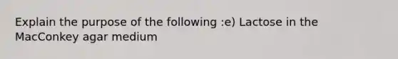 Explain the purpose of the following :e) Lactose in the MacConkey agar medium
