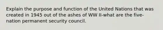 Explain the purpose and function of the United Nations that was created in 1945 out of the ashes of WW II-what are the five-nation permanent security council.