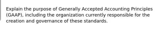 Explain the purpose of Generally Accepted Accounting Principles (GAAP), including the organization currently responsible for the creation and governance of these standards.