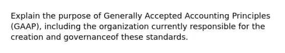 Explain the purpose of Generally Accepted Accounting Principles (GAAP), including the organization currently responsible for the creation and governanceof these standards.