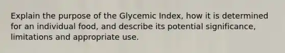 Explain the purpose of the Glycemic Index, how it is determined for an individual food, and describe its potential significance, limitations and appropriate use.