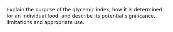 Explain the purpose of the glycemic index, how it is determined for an individual food, and describe its potential significance, limitations and appropriate use.