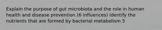 Explain the purpose of gut microbiota and the role in human health and disease prevention.(6 influences) Identify the nutrients that are formed by bacterial metabolism 5