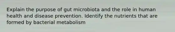 Explain the purpose of gut microbiota and the role in human health and disease prevention. Identify the nutrients that are formed by bacterial metabolism