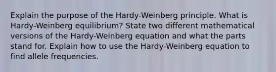 Explain the purpose of the Hardy-Weinberg principle. What is Hardy-Weinberg equilibrium? State two different mathematical versions of the Hardy-Weinberg equation and what the parts stand for. Explain how to use the Hardy-Weinberg equation to find allele frequencies.