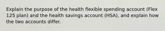 Explain the purpose of the health flexible spending account (Flex 125 plan) and the health savings account (HSA), and explain how the two accounts differ.