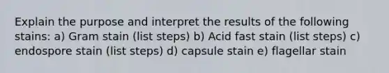 Explain the purpose and interpret the results of the following stains: a) Gram stain (list steps) b) Acid fast stain (list steps) c) endospore stain (list steps) d) capsule stain e) flagellar stain