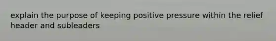 explain the purpose of keeping positive pressure within the relief header and subleaders