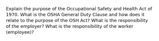 Explain the purpose of the Occupational Safety and Health Act of 1970. What is the OSHA General Duty Clause and how does it relate to the purpose of the OSH Act? What is the responsibility of the employer? What is the responsibility of the worker (employee)?