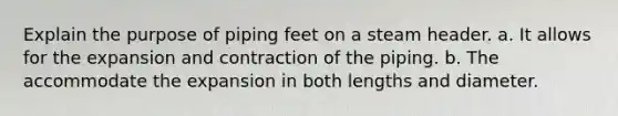 Explain the purpose of piping feet on a steam header. a. It allows for the expansion and contraction of the piping. b. The accommodate the expansion in both lengths and diameter.