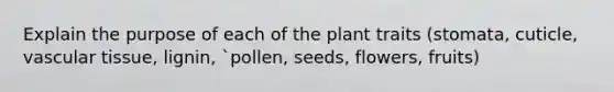 Explain the purpose of each of the plant traits (stomata, cuticle, vascular tissue, lignin, `pollen, seeds, flowers, fruits)