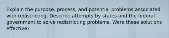 Explain the purpose, process, and potential problems associated with redistricting. Describe attempts by states and the federal government to solve redistricting problems. Were these solutions effective?