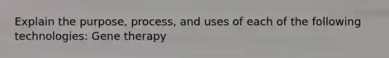 Explain the purpose, process, and uses of each of the following technologies: Gene therapy
