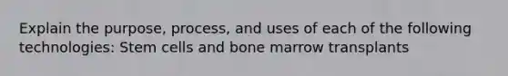 Explain the purpose, process, and uses of each of the following technologies: Stem cells and bone marrow transplants