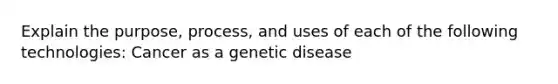 Explain the purpose, process, and uses of each of the following technologies: Cancer as a genetic disease