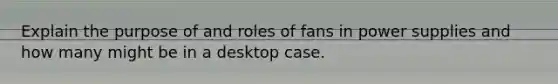 Explain the purpose of and roles of fans in power supplies and how many might be in a desktop case.