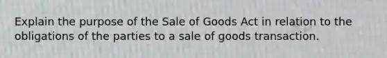 Explain the purpose of the Sale of Goods Act in relation to the obligations of the parties to a sale of goods transaction.