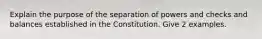 Explain the purpose of the separation of powers and checks and balances established in the Constitution. Give 2 examples.