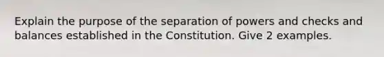 Explain the purpose of the separation of powers and checks and balances established in the Constitution. Give 2 examples.