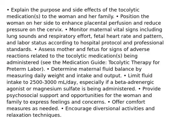 • Explain the purpose and side effects of the tocolytic medication(s) to the woman and her family. • Position the woman on her side to enhance placental perfusion and reduce pressure on the cervix. • Monitor maternal vital signs including lung sounds and respiratory effort, fetal heart rate and pattern, and labor status according to hospital protocol and professional standards. • Assess mother and fetus for signs of adverse reactions related to the tocolytic medication(s) being administered (see the Medication Guide: Tocolytic Therapy for Preterm Labor). • Determine maternal fluid balance by measuring daily weight and intake and output. • Limit fluid intake to 2500-3000 mL/day, especially if a beta-adrenergic agonist or magnesium sulfate is being administered. • Provide psychosocial support and opportunities for the woman and family to express feelings and concerns. • Offer comfort measures as needed. • Encourage diversional activities and relaxation techniques.