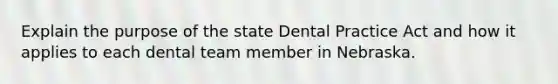 Explain the purpose of the state Dental Practice Act and how it applies to each dental team member in Nebraska.