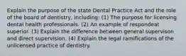 Explain the purpose of the state Dental Practice Act and the role of the board of dentistry, including: (1) The purpose for licensing dental health professionals. (2) An example of respondeat superior. (3) Explain the difference between general supervison and direct supervision. (4) Explain the legal ramifications of the unlicensed practice of dentistry.