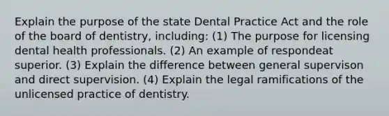 Explain the purpose of the state Dental Practice Act and the role of the board of dentistry, including: (1) The purpose for licensing dental health professionals. (2) An example of respondeat superior. (3) Explain the difference between general supervison and direct supervision. (4) Explain the legal ramifications of the unlicensed practice of dentistry.