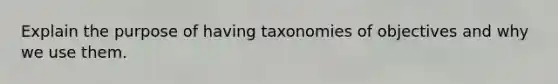 Explain the purpose of having taxonomies of objectives and why we use them.