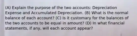 (A) Explain the purpose of the two accounts: Depreciation Expense and Accumulated Depreciation. (B) What is the normal balance of each account? (C) Is it customary for the balances of the two accounts to be equal in amount? (D) In what <a href='https://www.questionai.com/knowledge/kFBJaQCz4b-financial-statements' class='anchor-knowledge'>financial statements</a>, if any, will each account appear?