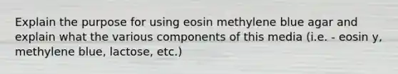 Explain the purpose for using eosin methylene blue agar and explain what the various components of this media (i.e. - eosin y, methylene blue, lactose, etc.)