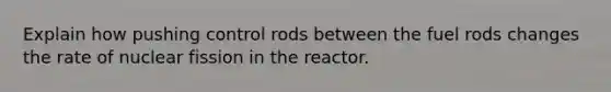 Explain how pushing control rods between the fuel rods changes the rate of nuclear fission in the reactor.