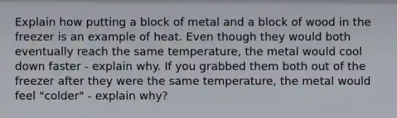 Explain how putting a block of metal and a block of wood in the freezer is an example of heat. Even though they would both eventually reach the same temperature, the metal would cool down faster - explain why. If you grabbed them both out of the freezer after they were the same temperature, the metal would feel "colder" - explain why?