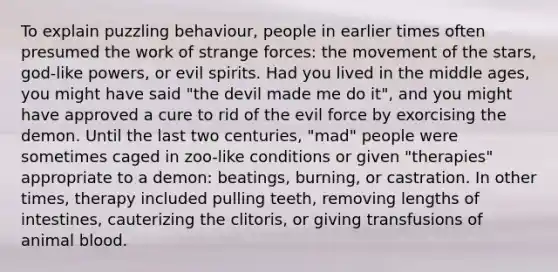 To explain puzzling behaviour, people in earlier times often presumed the work of strange forces: the movement of the stars, god-like powers, or evil spirits. Had you lived in the middle ages, you might have said "the devil made me do it", and you might have approved a cure to rid of the evil force by exorcising the demon. Until the last two centuries, "mad" people were sometimes caged in zoo-like conditions or given "therapies" appropriate to a demon: beatings, burning, or castration. In other times, therapy included pulling teeth, removing lengths of intestines, cauterizing the clitoris, or giving transfusions of animal blood.