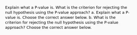 Explain what a​ P-value is. What is the criterion for rejecting the null hypothesis using the​ P-value approach? a. Explain what a​ P-value is. Choose the correct answer below. b. What is the criterion for rejecting the null hypothesis using the​ P-value approach? Choose the correct answer below.