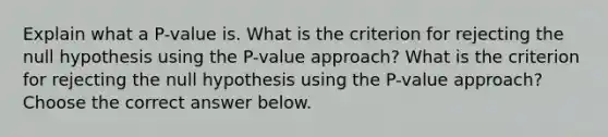 Explain what a​ P-value is. What is the criterion for rejecting the null hypothesis using the​ P-value approach? What is the criterion for rejecting the null hypothesis using the​ P-value approach? Choose the correct answer below.