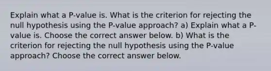 Explain what a​ P-value is. What is the criterion for rejecting the null hypothesis using the​ P-value approach? a) Explain what a​ P-value is. Choose the correct answer below. b) What is the criterion for rejecting the null hypothesis using the​ P-value approach? Choose the correct answer below.