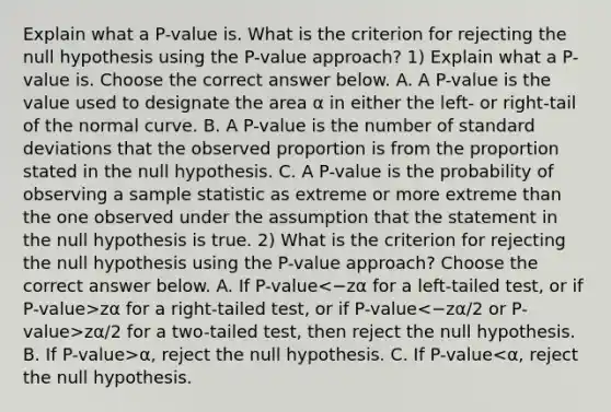 Explain what a​ P-value is. What is the criterion for rejecting the null hypothesis using the​ P-value approach? 1) Explain what a​ P-value is. Choose the correct answer below. A. A​ P-value is the value used to designate the area α in either the​ left- or​ right-tail of the normal curve. B. A​ P-value is the number of standard deviations that the observed proportion is from the proportion stated in the null hypothesis. C. A​ P-value is the probability of observing a sample statistic as extreme or more extreme than the one observed under the assumption that the statement in the null hypothesis is true. 2) What is the criterion for rejecting the null hypothesis using the​ P-value approach? Choose the correct answer below. A. If P-value zα for a​ right-tailed test, or if P-value zα/2 for a​ two-tailed test, then reject the null hypothesis. B. If ​P-value>α​, reject the null hypothesis. C. If ​P-value<α​, reject the null hypothesis.