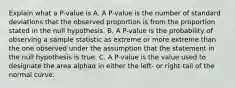 Explain what a​ P-value is A. A​ P-value is the number of standard deviations that the observed proportion is from the proportion stated in the null hypothesis. B. A​ P-value is the probability of observing a sample statistic as extreme or more extreme than the one observed under the assumption that the statement in the null hypothesis is true. C. A​ P-value is the value used to designate the area alphaα in either the​ left- or​ right-tail of the normal curve.