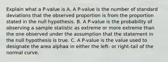 Explain what a​ P-value is A. A​ P-value is the number of standard deviations that the observed proportion is from the proportion stated in the null hypothesis. B. A​ P-value is the probability of observing a sample statistic as extreme or more extreme than the one observed under the assumption that the statement in the null hypothesis is true. C. A​ P-value is the value used to designate the area alphaα in either the​ left- or​ right-tail of the normal curve.