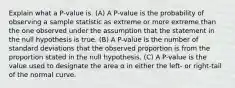 Explain what a P-value is. (A) A P-value is the probability of observing a sample statistic as extreme or more extreme than the one observed under the assumption that the statement in the null hypothesis is true. (B) A P-value is the number of standard deviations that the observed proportion is from the proportion stated in the null hypothesis. (C) A P-value is the value used to designate the area α in either the left- or right-tail of the normal curve.