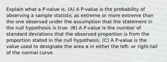 Explain what a P-value is. (A) A P-value is the probability of observing a sample statistic as extreme or more extreme than the one observed under the assumption that the statement in the null hypothesis is true. (B) A P-value is the number of standard deviations that the observed proportion is from the proportion stated in the null hypothesis. (C) A P-value is the value used to designate the area α in either the left- or right-tail of the normal curve.