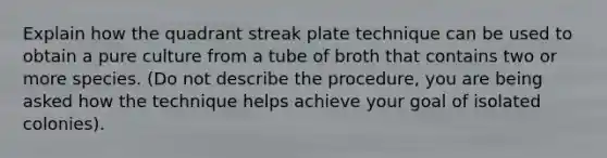 Explain how the quadrant streak plate technique can be used to obtain a pure culture from a tube of broth that contains two or more species. (Do not describe the procedure, you are being asked how the technique helps achieve your goal of isolated colonies).