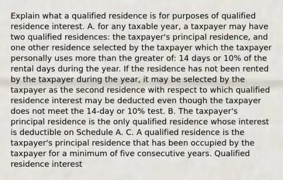 Explain what a qualified residence is for purposes of qualified residence interest. A. for any taxable​ year, a taxpayer may have two qualified​ residences: the​ taxpayer's principal​ residence, and one other residence selected by the taxpayer which the taxpayer personally uses more than the greater​ of: 14 days or​ 10% of the rental days during the year. If the residence has not been rented by the taxpayer during the​ year, it may be selected by the taxpayer as the second residence with respect to which qualified residence interest may be deducted even though the taxpayer does not meet the​ 14-day or​ 10% test. B. The​ taxpayer's principal residence is the only qualified residence whose interest is deductible on Schedule A. C. A qualified residence is the​ taxpayer's principal residence that has been occupied by the taxpayer for a minimum of five consecutive years. Qualified residence interest