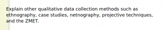 Explain other qualitative data collection methods such as ethnography, case studies, netnography, projective techniques, and the ZMET.