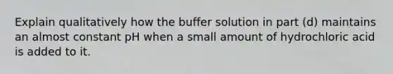 Explain qualitatively how the buffer solution in part (d) maintains an almost constant pH when a small amount of hydrochloric acid is added to it.