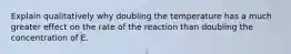 Explain qualitatively why doubling the temperature has a much greater effect on the rate of the reaction than doubling the concentration of E.