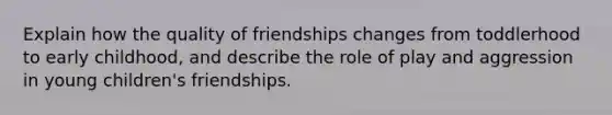 Explain how the quality of friendships changes from toddlerhood to early childhood, and describe the role of play and aggression in young children's friendships.